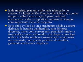 Já de transição para um estilo mais rebuscado no exterior é a Igreja de São Francisco de Salvador, e como sempre a talha é uma atração à parte, cobrindo inteiramente todas as superfícies internas do templo, com impactante efeito de conjunto.  Este estilo evoluiu de uma arquitetura sólida e austera derivada da herança quinhentista, com frontões discretos, torres com coroamento piramidal simples e frontispícios pouco elaborados, até chegar a uma fase onde as fachadas recebem ornamentação muito mais movimentada, com grande profusão de detalhes, ganhando em leveza e elegância. 