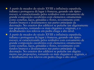 A partir de meados do século XVIII a influência espanhola, italiana e portuguesa dá lugar à francesa, gerando um típico rococó, se caracterizando pelos retábulos com coroamento de grande composição escultórica com elementos ornamentais como conchas, laços, grinaldas e flores, revestimento com fundos brancos e douramentos nas partes principais da decoração. No exterior dos edifícios se percebe um aligeiramente nas proporções, tornando-os mais elegantes e originais, e o detalhamento nos relevos em pedra chega a alto nível.  A partir de meados do século XVIII a influência espanhola, italiana e portuguesa dá lugar à francesa, gerando um típico rococó, se caracterizando pelos retábulos com coroamento de grande composição escultórica com elementos ornamentais como conchas, laços, grinaldas e flores, revestimento com fundos brancos e douramentos nas partes principais da decoração. No exterior dos edifícios se percebe um aligeira mento nas proporções, tornando-os mais elegantes e originais, e o detalhamento nos relevos em pedra chega a alto nível.  