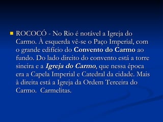 ROCOCÓ - No Rio é notável a Igreja do Carmo. À esquerda vê-se o Paço Imperial, com o grande edifício do  Convento do Carmo  ao fundo. Do lado direito do convento está a torre sineira e a  Igreja do Carmo , que nessa época era a Capela Imperial e Catedral da cidade. Mais à direita está a Igreja da Ordem Terceira do Carmo.  Carmelitas. 