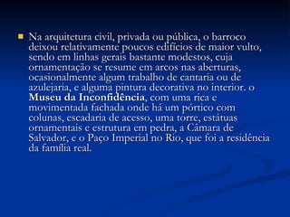 Na arquitetura civil, privada ou pública, o barroco deixou relativamente poucos edifícios de maior vulto, sendo em linhas gerais bastante modestos, cuja ornamentação se resume em arcos nas aberturas, ocasionalmente algum trabalho de cantaria ou de azulejaria, e alguma pintura decorativa no interior. o  Museu da Inconfidência , com uma rica e movimentada fachada onde há um pórtico com colunas, escadaria de acesso, uma torre, estátuas ornamentais e estrutura em pedra, a Câmara de Salvador, e o Paço Imperial no Rio, que foi a residência da família real. 