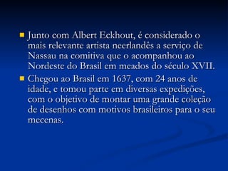 Junto com Albert Eckhout, é considerado o mais relevante artista neerlandês a serviço de Nassau na comitiva que o acompanhou ao Nordeste do Brasil em meados do século XVII. Chegou ao Brasil em 1637, com 24 anos de idade, e tomou parte em diversas expedições, com o objetivo de montar uma grande coleção de desenhos com motivos brasileiros para o seu mecenas. 