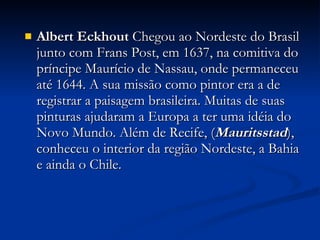 Albert Eckhout  Chegou ao Nordeste do Brasil junto com Frans Post, em 1637, na comitiva do príncipe Maurício de Nassau, onde permaneceu até 1644. A sua missão como pintor era a de registrar a paisagem brasileira. Muitas de suas pinturas ajudaram a Europa a ter uma idéia do Novo Mundo. Além de Recife, ( Mauritsstad ), conheceu o interior da região Nordeste, a Bahia e ainda o Chile.  