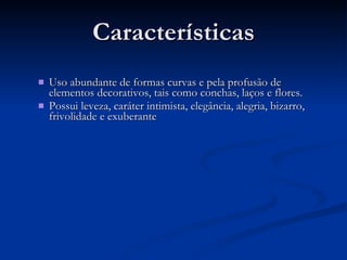 Características Uso abundante de formas curvas e pela profusão de elementos decorativos, tais como conchas, laços e flores.  Possui leveza, caráter intimista, elegância, alegria, bizarro, frivolidade e exuberante 