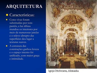 ARQUITETURA   Características: Cores vivas foram substituídas por tons pastéis, a luz difusa inundou os interiores por meio de numerosas janelas e o relevo abrupto das superfícies deu lugar a texturas suaves. A estrutura das construções ganhou leveza e o espaço interno foi unificado, com maior graça e intimidade. 