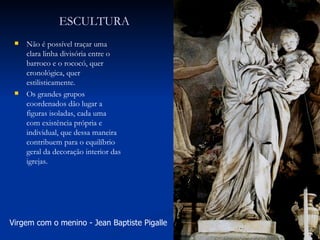 ESCULTURA Não é possível traçar uma clara linha divisória entre o barroco e o rococó, quer cronológica, quer estilisticamente. Os grandes grupos coordenados dão lugar a figuras isoladas, cada uma com existência própria e individual, que dessa maneira contribuem para o equilíbrio geral da decoração interior das igrejas. Virgem com o menino - Jean Baptiste Pigalle  