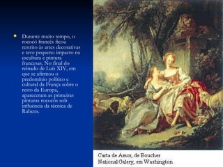 Durante muito tempo, o rococó francês ficou restrito às artes decorativas e teve pequeno impacto na escultura e pintura francesas. No final do reinado de Luís XIV, em que se afirmou o predomínio político e cultural da França sobre o resto da Europa, apareceram as primeiras pinturas rococós sob influência da técnica de Rubens. 