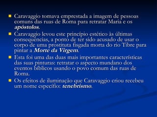 Caravaggio tomava emprestada a imagem de pessoas comuns das ruas de Roma para retratar Maria e os  apóstolos .  Caravaggio levou este princípio estético às últimas consequências, a ponto de ter sido acusado de usar o corpo de uma prostituta fisgada morta do rio Tibre para pintar a  Morte da Virgem . Esta foi uma das duas mais importantes características das suas pinturas: retratar o aspecto mundano dos eventos bíblicos usando o povo comum das ruas de Roma. Os efeitos de iluminação que Caravaggio criou recebeu um nome específio:  tenebrismo .  