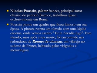 Nicolas Poussin ,  pintor  francês, principal autor clássico do período Barroco, trabalhou quase exclusivamente em Roma  Poussin pintou um quadro que ficou famoso em sua época. A pintura retrata um túmulo com uma lápide enorme, onde vemos escrito " Et in Arcadia Ego". Este túmulo, anos após a sua morte, foi encontrado nas redondezas de  Rennes-le-chateau , um vilarejo no sudeste da França, habitado pelos visigodos e merovíngios. 