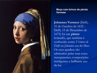 Moça com brinco de pérola Vermeer Johannes Vermeer  (Delft, 31 de Outubro de 1632 - Delft, 15 de Dezembro de 1675) foi um  pintor  holandês, que também é conhecido como  Vermeer de Delft  ou  Johannes van der Meer . Os seus quadros são admirados pelas suas cores transparentes, composições inteligentes e brilhante uso da luz  