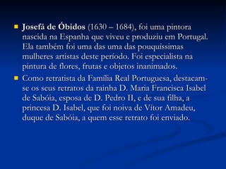 Josefá de Óbidos  (1630 – 1684), foi uma pintora nascida na Espanha que viveu e produziu em Portugal. Ela também foi uma das uma das pouquíssimas mulheres artistas deste período. Foi especialista na pintura de flores, frutas e objetos inanimados. Como retratista da Família Real Portuguesa, destacam-se os seus retratos da rainha D. Maria Francisca Isabel de Sabóia, esposa de D. Pedro II, e de sua filha, a princesa D. Isabel, que foi noiva de Vítor Amadeu, duque de Sabóia, a quem esse retrato foi enviado. 