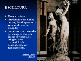 ESCULTURA Características:  predomínio das linhas curvas, dos drapeados das vestes e do uso do dourado;  os gestos e os rostos das personagens revelam emoções violentas e atingem uma dramaticidade desconhecida no Renascimento. Apolo e Dafne Bernini 