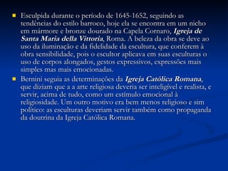 Esculpida durante o período de 1645-1652, seguindo as tendências do estilo barroco, hoje ela se encontra em um nicho em mármore e bronze dourado na Capela Cornaro,  Igreja de Santa Maria della Vittoria , Roma. A beleza da obra se deve ao uso da iluminação e da fidelidade da escultura, que conferem à obra sensibilidade, pois o escultor aplicava em suas esculturas o uso de corpos alongados, gestos expressivos, expressões mais simples mas mais emocionadas. Bernini seguia as determinações da  Igreja Católica Romana , que diziam que a a arte religiosa deveria ser inteligível e realista, e servir, acima de tudo, como um estímulo emocional à religiosidade. Um outro motivo era bem menos religioso e sim político: as esculturas deveriam servir também como propaganda da doutrina da Igreja Católica Romana. 
