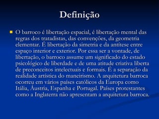 Definição O barroco é libertação espacial, é libertação mental das regras dos tratadistas, das convenções, da geometria elementar. É libertação da simetria e da antítese entre espaço interior e exterior. Por essa ser a vontade, de libertação, o barroco assume um significado do estado psicológico de liberdade e de uma atitude criativa liberta de preconceitos intelectuais e formais. É a separação da realidade artística do maneirismo. A arquitetura barroca ocorreu em vários países católicos da Europa como Itália, Áustria, Espanha e Portugal. Países protestantes como a Inglaterra não apresentam a arquitetura barroca. 