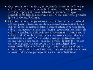 Quanto à arquitetura sacra, as proporções antropomórficas das colunas renascentistas foram duplicadas, para poder percorrer sem interrupções as novas fachadas de pavimento duplo, segundo o modelo da construção de Il Gesú, em Roma, primeira igreja da Contra-Reforma. Quanto à arquitetura palaciana, o palácio barroco era construído em três pavimentos. Em vez de se concentrarem num só bloco cúbico, como os renascentistas, parecem estender-se sem limites sobre a paisagem, em várias alas, numa repetição interminável de colunas e janelas. A edificação mais representativa dessa época é o Palácio de Versalhes, manifestação messiânica das ambições absolutistas de Luís XIV, o Rei Sol, que pretendia, com essa obra, reunir ao seu redor - para desse modo debilitá-los - todos os nobres poderosos das cortes de seus país. Seguindo o exemplo do Palácio de Versalhes, são construídas nas diversas cortes europérias palácios faustosos, cercados de jardins imensos, aproximando-se do que logo viria a ser o neoclassicismo. 