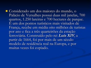 Considerado um dos maiores do mundo, o Palácio de Versalhes possui duas mil janelas, 700 quartos, 1.250 lareiras e 700 hectares de parque. É um dos pontos turísticos mais visitados de França, recebe em média oito milhões de turistas por ano e fica a três quarteirões da estação ferroviária. Construído pelo rei  Luís XIV , a partir de 1664, foi por mais de um século modelo de residência real na Europa, e por muitas vezes foi copiado. 