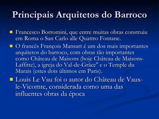 Principais Arquitetos do Barroco Francesco Borromini, que entre muitas obras construiu em Roma o San Carlo alle Quattro Fontane. O francês François Mansart é um dos mais importantes arquitetos do barroco, com obras tão importantes como Château de Maisons (hoje Château de Maisons-Laffitte), a igreja do Val-de-Grâce'' e o Temple du Marais (estes dois últimos em Paris). Louis Le Vau foi o autor do Château de Vaux-le-Vicomte, considerada como uma das influentes obras da época 
