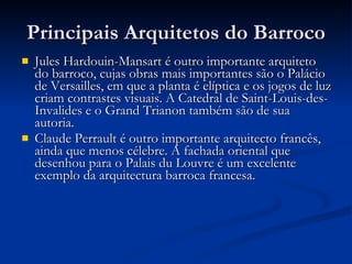 Principais Arquitetos do Barroco Jules Hardouin-Mansart é outro importante arquiteto do barroco, cujas obras mais importantes são o Palácio de Versailles, em que a planta é elíptica e os jogos de luz criam contrastes visuais. A Catedral de Saint-Louis-des-Invalides e o Grand Trianon também são de sua autoria. Claude Perrault é outro importante arquitecto francês, ainda que menos célebre. A fachada oriental que desenhou para o Palais du Louvre é um excelente exemplo da arquitectura barroca francesa. 
