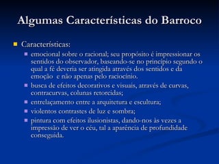 Algumas Características do Barroco Características:  emocional sobre o racional; seu propósito é impressionar os sentidos do observador, baseando-se no princípio segundo o qual a fé deveria ser atingida através dos sentidos e da emoção  e não apenas pelo raciocínio.  busca de efeitos decorativos e visuais, através de curvas, contracurvas, colunas retorcidas;  entrelaçamento entre a arquitetura e escultura;  violentos contrastes de luz e sombra;  pintura com efeitos ilusionistas, dando-nos às vezes a impressão de ver o céu, tal a aparência de profundidade conseguida.  