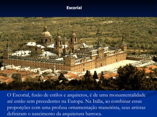 Escorial   O Escorial, fusão de estilos e arquitetos, é de uma monumentalidade até então sem precedentes na Europa. Na Itália, ao combinar essas proporções com uma profusa ornamentação maneirista, seus artistas definiram o nascimento da arquitetura barroca. 
