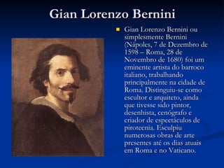Gian Lorenzo Bernini Gian Lorenzo Bernini ou simplesmente Bernini (Nápoles, 7 de Dezembro de 1598 – Roma, 28 de Novembro de 1680) foi um eminente artista do barroco italiano, trabalhando principalmente na cidade de Roma. Distinguiu-se como escultor e arquiteto, ainda que tivesse sido pintor, desenhista, cenógrafo e criador de espectáculos de pirotecnia. Esculpiu numerosas obras de arte presentes até os dias atuais em Roma e no Vaticano. 