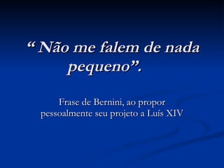 “  Não me falem de nada pequeno”. Frase de Bernini, ao propor pessoalmente seu projeto a Luís XIV 