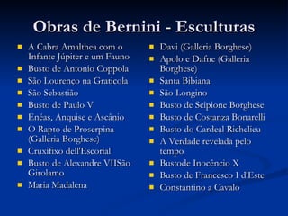 Obras de Bernini - Esculturas A Cabra Amalthea com o Infante Júpiter e um Fauno Busto de Antonio Coppola São Lourenço na Graticola São Sebastião Busto de Paulo V Enéas, Anquise e Ascânio O Rapto de Proserpina (Galleria Borghese) Cruxifixo dell'Escorial Busto de Alexandre VIISão Girolamo Maria Madalena Davi (Galleria Borghese) Apolo e Dafne (Galleria Borghese) Santa Bibiana São Longino Busto de Scipione Borghese Busto de Costanza Bonarelli Busto do Cardeal Richelieu A Verdade revelada pelo tempo Bustode Inocêncio X Busto de Francesco I d'Este Constantino a Cavalo 