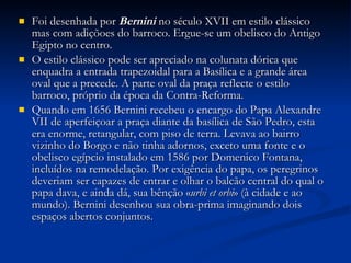 Foi desenhada por  Bernini  no século XVII em estilo clássico mas com adiçõoes do barroco. Ergue-se um obelisco do Antigo Egipto no centro. O estilo clássico pode ser apreciado na colunata dórica que enquadra a entrada trapezoidal para a Basílica e a grande área oval que a precede. A parte oval da praça reflecte o estilo barroco, próprio da época da Contra-Reforma. Quando em 1656 Bernini recebeu o encargo do Papa Alexandre VII de aperfeiçoar a praça diante da basílica de São Pedro, esta era enorme, retangular, com piso de terra. Levava ao bairro vizinho do Borgo e não tinha adornos, exceto uma fonte e o obelisco egípcio instalado em 1586 por Domenico Fontana, incluídos na remodelação. Por exigência do papa, os peregrinos deveriam ser capazes de entrar e olhar o balcão central do qual o papa dava, e ainda dá, sua bênção « urbi et orbi » (à cidade e ao mundo). Bernini desenhou sua obra-prima imaginando dois espaços abertos conjuntos.  