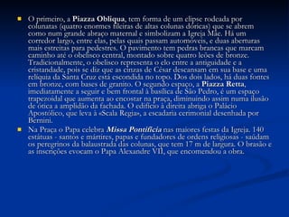 O primeiro, a  Piazza Obliqua , tem forma de um elipse rodeada por colunatas (quatro enormes fileiras de altas colunas dóricas) que se abrem como num grande abraço maternal e simbolizam a Igreja Mãe. Há um corredor largo, entre elas, pelas quais passam automóveis, e duas aberturas mais estreitas para pedestres. O pavimento tem pedras brancas que marcam caminho até o obelisco central, montado sobre quatro leões de bronze. Tradicionalmente, o obelisco representa o elo entre a antiguidade e a cristandade, pois se diz que as cinzas de César descansam em sua base e uma relíquia da Santa Cruz está escondida no topo. Dos dois lados, há duas fontes em bronze, com bases de granito. O segundo espaço, a  Piazza Retta , imediatamente a seguir e bem frontal à basílica de São Pedro, é um espaço trapezoidal que aumenta ao encostar na praça, diminuindo assim numa ilusão de ótica a amplidão da fachada. O edifício à direita abriga o Palácio Apostólico, que leva à «Scala Regia», a escadaria cerimonial desenhada por Bernini. Na Praça o Papa celebra  Missa Pontifícia  nas maiores festas da Igreja. 140 estátuas - santos e mártires, papas e fundadores de ordens religiosas - saúdam os peregrinos da balaustrada das colunas, que tem 17 m de largura. O brasão e as inscrições evocam o Papa Alexandre VII, que encomendou a obra. 