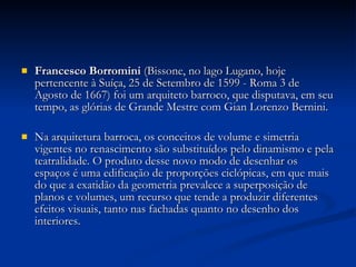 Francesco Borromini  (Bissone, no lago Lugano, hoje pertencente à Suíça, 25 de Setembro de 1599 - Roma 3 de Agosto de 1667) foi um arquiteto barroco, que disputava, em seu tempo, as glórias de Grande Mestre com Gian Lorenzo Bernini. Na arquitetura barroca, os conceitos de volume e simetria vigentes no renascimento são substituídos pelo dinamismo e pela teatralidade. O produto desse novo modo de desenhar os espaços é uma edificação de proporções ciclópicas, em que mais do que a exatidão da geometria prevalece a superposição de planos e volumes, um recurso que tende a produzir diferentes efeitos visuais, tanto nas fachadas quanto no desenho dos interiores. 