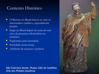 Contexto Histórico O Barroco no Brasil iniciou-se com os missionários católicos, especialmente jesuítas. Surge no Brasil depois de cerca de cem anos de presença colonizadora no território. Exploração pela metrópole Sociedade escravocrata Ambiente de escassez e pobreza São Francisco Xavier, Museu Júlio de Castilhos Arte das Missões jesuíticas 