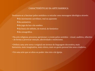 CARACTERÍSTICAS DA ARTE BARROCA Destinava-se a fascinar pelos sentidos e a veicular uma mensagem ideológica através: do movimento curvilíneo, real ou aparente 