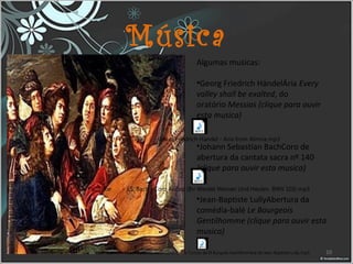Música
Algumas musicas:
•Georg Friedrich HändelÁria Every
valley shall be exalted, do 
oratório Messias (clique para ouvir
esta musica)
•Johann Sebastian BachCoro de 
abertura da cantata sacra nº 140
(clique para ouvir esta musica)
•Jean-Baptiste LullyAbertura da 
comédia-balé Le Bourgeois
Gentilhomme (clique para ouvir esta
musica)
10YouTube - Marcha para la ceremonia de los Turcos de El Burgués Gentilhombre de Jean-Baptiste Lully.mp3
YouTube - J.S. Bach - Coro Arioso (Ihr Werdet Weinen Und Heulen. BWV 103).mp3
YouTube - Georg Friedrich Handel - Aria from Almira.mp3
 