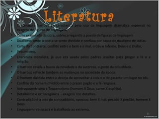 Literatura• A literatura barroca se caracteriza pelo uso da linguagem dramática expressa no
exagero de figuras de linguagem,
• Culto exagerado da obra, sobrecarregando a poesia de figuras de linguagem
• Dualismo: onde o poeta se sente dividido e confuso por causa do dualismo de idéias.
• Culto do Contraste, conflito entre o bem e o mal, o Céu e Inferno, Deus e o Diabo,
• Pessimismo,
• Literatura moralista, já que era usada pelos padres jesuítas para pregar a fé e a
religião.
• O barroco revela a busca da novidade e da surpresa, o gosto da dificuldade.
• O barroco reflecte também as mudanças na sociedade da época.
• O homem dividido entre o desejo de aproveitar a vida e o de garantir um lugar no céu.
• Conflito do homem dividido entre o prazer pagão e a fé religiosa.
• Antropocentrismo x Teocentrismo (homem X Deus, carne X espírito).
• Detalhismo e extravagância - exagero nos detalhes.
• Contradição é a arte do contraditório, opostos: bem X mal, pecado X perdão, homem X
Deus.
• Linguagem rebuscada e trabalhada ao extremo,
11
 