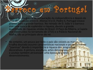 Barroco em Portugal
• Após o fim da guerra de restauração da independência e depois da
crise de sucessão entre D. Afonso VI e D. Pedro II, Portugal estava
pronto para o grande barroco. No reinado de D. João V o barroco
vive uma época de esplendor e riqueza, devido a grande
quantidade de riquezas vindas do Brasil. O Paço da Ribeira, a Capela
real (destruídos no terramoto de 1755) e o Palácio Nacional de
Mafra, são as principais obras do rei.
• No entanto, um pouco por todo o país são visíveis as marcas da.
A talha dourada assume características nacionais e posteriormente
“joaninas” devido à importância e riqueza dos programas
decorativos. A pintura, escultura, artes decorativas
e azulejo também atravessam uma época de grande
desenvolvimento.
16
 