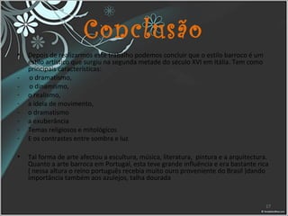 Conclusão
• Depois de realizarmos este trabalho podemos concluir que o estilo barroco é um
estilo artístico que surgiu na segunda metade do século XVI em Itália. Tem como
principais características:
- o dramatismo,
- o dinamismo,
- o realismo,
- a ideia de movimento,
- o dramatismo
- a exuberância
- Temas religiosos e mitológicos
- E os contrastes entre sombra e luz
• Tal forma de arte afectou a escultura, música, literatura, pintura e a arquitectura.
Quanto a arte barroca em Portugal, esta teve grande influência e era bastante rica
( nessa altura o reino português recebia muito ouro proveniente do Brasil )dando
importância também aos azulejos, talha dourada
17
 
