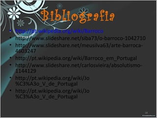 Bibliografia
• http://pt.wikipedia.org/wiki/Barroco
• http://www.slideshare.net/siba73/o-barroco-1042710
• http://www.slideshare.net/meusilva63/arte-barroca-
4603247
• http://pt.wikipedia.org/wiki/Barroco_em_Portugal
• http://www.slideshare.net/carlosvieira/absolutismo-
1144129
• http://pt.wikipedia.org/wiki/Jo
%C3%A3o_V_de_Portugal
• http://pt.wikipedia.org/wiki/Jo
%C3%A3o_V_de_Portugal
18
 