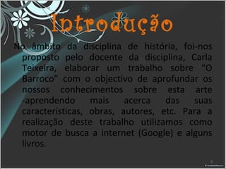 Introdução
No âmbito da disciplina de história, foi-nos
proposto pelo docente da disciplina, Carla
Teixeira, elaborar um trabalho sobre “O
Barroco” com o objectivo de aprofundar os
nossos conhecimentos sobre esta arte
-aprendendo mais acerca das suas
características, obras, autores, etc. Para a
realização deste trabalho utilizamos como
motor de busca a internet (Google) e alguns
livros.
3
 