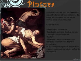 Pintura
A pintura barroca é uma pintura realista, 
concentrada nos retratos no interior das 
casas, nas paisagens nas naturezas 
mortas e nas cenas populares.
Características:
•Composição assimétrica.
•Acentuado contraste de claro-escuro.
• sensação de profundidade.
•Realismo.
•abrange todas as camadas sociais.
•cenas no seu momento de maior 
intensidade.
•A luz não aparece por um meio natural, 
mas sim projectada para guiar o olhar do 
observador.
8
 