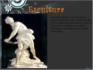 Escultura
A escultura barroca é marcada por um 
intenso dramatismo, pela exuberância das 
formas, pelas expressões teatrais e pela luz 
e movimento. As figuras que exibem 
dramatismo, faces expressivas e roupas 
esvoaçantes.
9
 