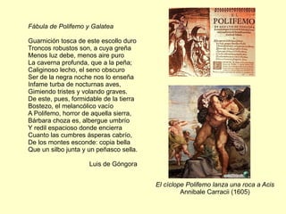 Fábula de Polifemo y Galatea Guarnición tosca de este escollo duro  Troncos robustos son, a cuya greña  Menos luz debe, menos aire puro  La caverna profunda, que a la peña;  Caliginoso lecho, el seno obscuro  Ser de la negra noche nos lo enseña  Infame turba de nocturnas aves,  Gimiendo tristes y volando graves.  De este, pues, formidable de la tierra  Bostezo, el melancólico vacío  A Polifemo, horror de aquella sierra,  Bárbara choza es, albergue umbrío  Y redil espacioso donde encierra  Cuanto las cumbres ásperas cabrío,  De los montes esconde: copia bella  Que un silbo junta y un peñasco sella. Luis de Góngora  El cíclope Polifemo lanza una roca a Acis Annibale Carracii (1605) 