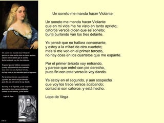 Un soneto me manda hacer Violante Un soneto me manda hacer Violante que en mi vida me he visto en tanto aprieto; catorce versos dicen que es soneto; burla burlando van los tres delante. Yo pensé que no hallara consonante, y estoy a la mitad de otro cuarteto; mas si me veo en el primer terceto, no hay cosa en los cuartetos que me espante. Por el primer terceto voy entrando, y parece que entré con pie derecho, pues fin con este verso le voy dando. Ya estoy en el segundo, y aun sospecho que voy los trece versos acabando; contad si son catorce, y está hecho. Lope de Vega 
