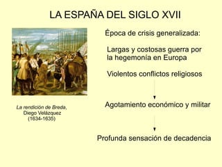 LA ESPAÑA DEL SIGLO XVII La rendición de Breda , Diego Velázquez (1634-1635) Época de crisis generalizada: Largas y costosas guerra por la hegemonía en Europa Violentos conflictos religiosos Agotamiento económico y militar  Profunda sensación de decadencia 