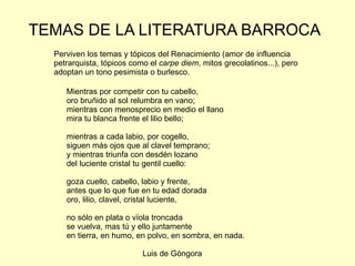 TEMAS DE LA LITERATURA BARROCA Perviven los temas y tópicos del Renacimiento (amor de influencia petrarquista, tópicos como el  carpe diem , mitos grecolatinos...), pero adoptan un tono pesimista o burlesco. Mientras por competir con tu cabello, oro bruñido al sol relumbra en vano; mientras con menosprecio en medio el llano  mira tu blanca frente el lilio bello;  mientras a cada labio, por cogello, siguen más ojos que al clavel temprano;  y mientras triunfa con desdén lozano del luciente cristal tu gentil cuello:  goza cuello, cabello, labio y frente,  antes que lo que fue en tu edad dorada oro, lilio, clavel, cristal luciente,  no sólo en plata o vïola troncada  se vuelva, mas tú y ello juntamente  en tierra, en humo, en polvo, en sombra, en nada. Luis de Góngora  
