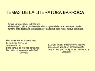 Temas característicos del Barroco: el desengaño y la angustia existencial, surgidos de la certeza de que todo lo humano está destinado a desaparecer (fugacidad de la vida). Actitud pesimista. Miré los muros de la patria mía, Si un iempo fuertes ya desmoronados De la carrera de la edad cansados Por quien caduca ya su valentía  (...) Quevedo (...) Ayer se fue; mañana no ha llegado; hoy se está yendo sin parar un punto; Soy un fue, y un será y un es cansado. (...) Quevedo TEMAS DE LA LITERATURA BARROCA 