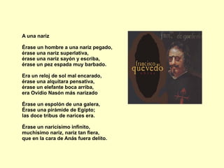 A una nariz Érase un hombre a una nariz pegado, érase una nariz superlativa, érase una nariz sayón y escriba, érase un pez espada muy barbado. Era un reloj de sol mal encarado, érase una alquitara pensativa, érase un elefante boca arriba,  era Ovidio Nasón más narizado Érase un espolón de una galera, Érase una pirámide de Egipto; las doce tribus de narices era. Érase un naricísimo infinito, muchísimo nariz, nariz tan fiera, que en la cara de Anás fuera delito. 