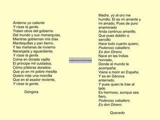 Ándeme yo caliente
Y ríase la gente.
Traten otros del gobierno
Del mundo y sus monarquías,
Mientras gobiernan mis días
Mantequillas y pan tierno,
Y las mañanas de invierno
Naranjada y aguardiente,
Y ríase la gente.
Coma en dorada vajilla
El príncipe mil cuidados,
Cómo píldoras dorados;
Que yo en mi pobre mesilla
Quiero más una morcilla
Que en el asador reviente,
Y ríase la gente.
Góngora
Madre, yo al oro me
humillo, Él es mi amante y
mi amado, Pues de puro
enamorado
Anda continuo amarillo.
Que pues doblón o
sencillo
Hace todo cuanto quiero,
Poderoso caballero
Es don Dinero.
Nace en las Indias
honrado,
Donde el mundo le
acompaña;
Viene a morir en España,
Y es en Génova
enterrado.
Y pues quien le trae al
lado
Es hermoso, aunque sea
fiero,
Poderoso caballero
Es don Dinero
Quevedo
http://antologiapoeticamultimedia.blogspot.com/
 