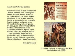 Fábula de Polifemo y Galatea
Guarnición tosca de este escollo duro
Troncos robustos son, a cuya greña
Menos luz debe, menos aire puro
La caverna profunda, que a la peña;
Caliginoso lecho, el seno obscuro
Ser de la negra noche nos lo enseña
Infame turba de nocturnas aves,
Gimiendo tristes y volando graves.
De este, pues, formidable de la tierra
Bostezo, el melancólico vacío
A Polifemo, horror de aquella sierra,
Bárbara choza es, albergue umbrío
Y redil espacioso donde encierra
Cuanto las cumbres ásperas cabrío,
De los montes esconde: copia bella
Que un silbo junta y un peñasco sella.
Luis de Góngora
El cíclope Polifemo lanza una roca a Acis
Annibale Carracii (1605)
 