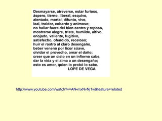 http://www.youtube.com/watch?v=AN-mxNvNj1w&feature=related
Desmayarse, atreverse, estar furioso,
áspero, tierno, liberal, esquivo,
alentado, mortal, difunto, vivo,
leal, traidor, cobarde y animoso;
no hallar fuera del bien centro y reposo,
mostrarse alegre, triste, humilde, altivo,
enojado, valiente, fugitivo,
satisfecho, ofendido, receloso;
huir el rostro al claro desengaño,
beber veneno por licor süave,
olvidar el provecho, amar el daño;
creer que un cielo en un infierno cabe,
dar la vida y el alma a un desengaño;
esto es amor, quien lo probó lo sabe.
LOPE DE VEGA
 