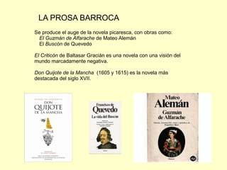 LA PROSA BARROCA
Se produce el auge de la novela picaresca, con obras como:
El Guzmán de Alfarache de Mateo Alemán
El Buscón de Quevedo
El Criticón de Baltasar Gracián es una novela con una visión del
mundo marcadamente negativa.
Don Quijote de la Mancha (1605 y 1615) es la novela más
destacada del siglo XVII.
 