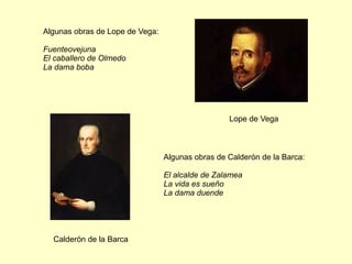Algunas obras de Lope de Vega:
Fuenteovejuna
El caballero de Olmedo
La dama boba
Algunas obras de Calderón de la Barca:
El alcalde de Zalamea
La vida es sueño
La dama duende
Lope de Vega
Calderón de la Barca
 